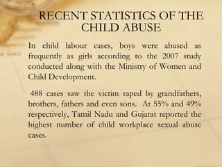 RECENT STATISTICS OF THE
CHILD ABUSE
In child labour cases, boys were abused as
frequently as girls according to the 2007 study
conducted along with the Ministry of Women and
Child Development.
488 cases saw the victim raped by grandfathers,
brothers, fathers and even sons. At 55% and 49%
respectively, Tamil Nadu and Gujarat reported the
highest number of child workplace sexual abuse
cases.
 