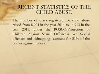 RECENT STATISTICS OF THE
CHILD ABUSE
The number of cases registered for child abuse
raised from 8,904 in the year 2014 to 14,913 in the
year 2015, under the POSCO(Protection of
Children Against Sexual Offences) Act. Sexual
offences and kidnapping account for 81% of the
crimes against minors.
 