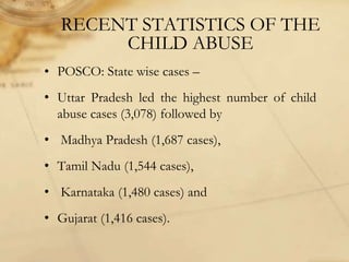 RECENT STATISTICS OF THE
CHILD ABUSE
• POSCO: State wise cases –
• Uttar Pradesh led the highest number of child
abuse cases (3,078) followed by
• Madhya Pradesh (1,687 cases),
• Tamil Nadu (1,544 cases),
• Karnataka (1,480 cases) and
• Gujarat (1,416 cases).
 