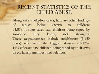 Along with workplace cases, here are other findings
of rapists being known to children:
94.8% of rape cases saw children being raped by
someone they knew, not strangers.
These acquaintances include neighbours (3,149
cases) who were the biggest abusers (35.8%).
10% of cases saw children being raped by their own
direct family members and relatives.
RECENT STATISTICS OF THE
CHILD ABUSE
 