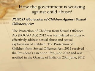 How the government is working
against child abuse?
POSCO (Protection of Children Against Sexual
Offences) Act
The Protection of Children from Sexual Offences
Act (POCSO Act) 2012 was formulated in order to
effectively address sexual abuse and sexual
exploitation of children. The Protection of
Children from Sexual Offences Act, 2012 received
the President’s assent on 19th June 2012 and was
notified in the Gazette of India on 20th June, 2012.
 