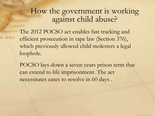 How the government is working
against child abuse?
The 2012 POCSO act enables fast tracking and
efficient prosecution in rape law (Section 376),
which previously allowed child molesters a legal
loophole.
POCSO lays down a seven years prison term that
can extend to life imprisonment. The act
necessitates cases to resolve in 60 days .
 