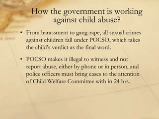 How the government is working
against child abuse?
• From harassment to gang-rape, all sexual crimes
against children fall under POCSO, which takes
the child’s verdict as the final word.
• POCSO makes it illegal to witness and not
report abuse, either by phone or in person, and
police officers must bring cases to the attention
of Child Welfare Committee with in 24 hrs.
 