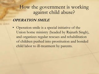 How the government is working
against child abuse?
OPERATION SMILE
• Operation smile is a special initiative of the
Union home ministry (headed by Rajnath Singh),
and organizes regular rescues and rehabilitation
of children pushed into prostitution and bonded
child labor to ill-treatment by parents.
 