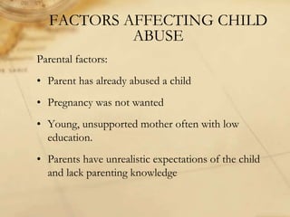 FACTORS AFFECTING CHILD
ABUSE
Parental factors:
• Parent has already abused a child
• Pregnancy was not wanted
• Young, unsupported mother often with low
education.
• Parents have unrealistic expectations of the child
and lack parenting knowledge
 