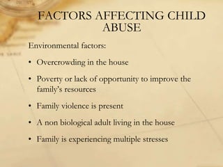 FACTORS AFFECTING CHILD
ABUSE
Environmental factors:
• Overcrowding in the house
• Poverty or lack of opportunity to improve the
family’s resources
• Family violence is present
• A non biological adult living in the house
• Family is experiencing multiple stresses
 