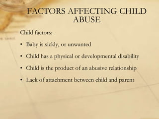 FACTORS AFFECTING CHILD
ABUSE
Child factors:
• Baby is sickly, or unwanted
• Child has a physical or developmental disability
• Child is the product of an abusive relationship
• Lack of attachment between child and parent
 