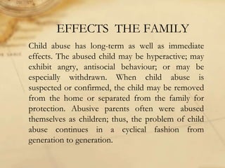 EFFECTS THE FAMILY
Child abuse has long-term as well as immediate
effects. The abused child may be hyperactive; may
exhibit angry, antisocial behaviour; or may be
especially withdrawn. When child abuse is
suspected or confirmed, the child may be removed
from the home or separated from the family for
protection. Abusive parents often were abused
themselves as children; thus, the problem of child
abuse continues in a cyclical fashion from
generation to generation.
 