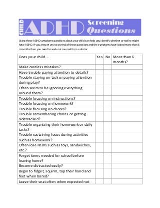 Using these ADHD symptoms questions about your child can help you identify whether or not he might
have ADHD. If you answer yes to several of these questions and the symptoms have lasted more than 6
mmonths then you need to seek out counsel from a doctor.
Does your child…. Yes No More than 6
months?
Make careless mistakes?
Have trouble paying attention to details?
Trouble staying on task or paying attention
during play?
Often seem to be ignoring everything
around them?
Trouble focusing on instructions?
Trouble focusing on homework?
Trouble focusing on chores?
Trouble remembering chores or getting
sidetracked?
Trouble organizing their homework or daily
tasks?
Trouble sustaining focus during activities
such as homework?
Often lose items such as toys, sandwiches,
etc.?
Forget items needed for school before
leaving home?
Become distracted easily?
Begin to fidget, squirm, tap their hand and
feet when bored?
Leave their seat often when expected not
 