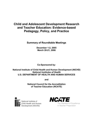 Child and Adolescent Development Research
and Teacher Education: Evidence-based
Pedagogy, Policy, and Practice
Summary of Roundtable Meetings
December 1-2, 2005
March 20-21, 2006
Co-Sponsored by:
National Institute of Child Health and Human Development (NICHD)
National Institutes of Health
U.S. DEPARTMENT OF HEALTH AND HUMAN SERVICES
and
National Council for the Accreditation
of Teacher Education (NCATE)
 