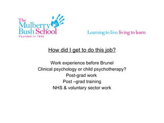 How did I get to do this job? Work experience before Brunel Clinical psychology or child psychotherapy? Post-grad work Post –grad training NHS & voluntary sector work
