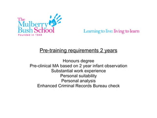 Pre-training requirements 2 years Honours degree Pre-clinical MA based on 2 year infant observation Substantial work experience Personal suitability Personal analysis Enhanced Criminal Records Bureau check