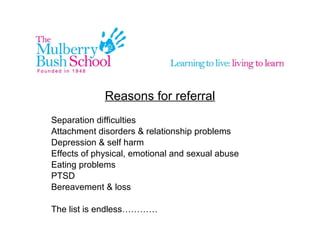 Reasons for referral Separation difficulties Attachment disorders & relationship problems Depression & self harm Effects of physical, emotional and sexual abuse Eating problems PTSD Bereavement & loss The list is endless…………