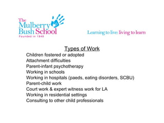 Types of Work Children fostered or adopted Attachment difficulties Parent-infant psychotherapy Working in schools Working in hospitals (paeds, eating disorders, SCBU) Parent-child work Court work & expert witness work for LA Working in residential settings Consulting to other child professionals