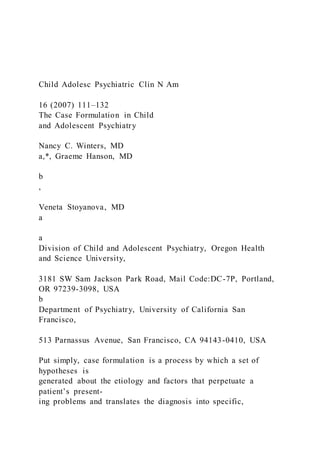 Child Adolesc Psychiatric Clin N Am
16 (2007) 111–132
The Case Formulation in Child
and Adolescent Psychiatry
Nancy C. Winters, MD
a,*, Graeme Hanson, MD
b
,
Veneta Stoyanova, MD
a
a
Division of Child and Adolescent Psychiatry, Oregon Health
and Science University,
3181 SW Sam Jackson Park Road, Mail Code:DC-7P, Portland,
OR 97239-3098, USA
b
Department of Psychiatry, University of California San
Francisco,
513 Parnassus Avenue, San Francisco, CA 94143-0410, USA
Put simply, case formulation is a process by which a set of
hypotheses is
generated about the etiology and factors that perpetuate a
patient’s present-
ing problems and translates the diagnosis into specific,
 