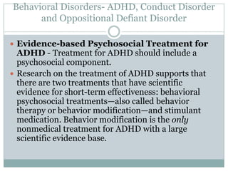 Behavioral Disorders- ADHD, Conduct Disorder
      and Oppositional Defiant Disorder

 Evidence-based Psychosocial Treatment for
  ADHD - Treatment for ADHD should include a
  psychosocial component.
 Research on the treatment of ADHD supports that
  there are two treatments that have scientific
  evidence for short-term effectiveness: behavioral
  psychosocial treatments—also called behavior
  therapy or behavior modification—and stimulant
  medication. Behavior modification is the only
  nonmedical treatment for ADHD with a large
  scientific evidence base.
 