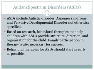 Autism Spectrum Disorders (ASDs)

 ASDs include Autistic disorder, Asperger syndrome,
  and Pervasive Developmental Disorder not otherwise
  specified.
 Based on research, behavioral therapies that help
  children with ASDs provide structure, direction, and
  organization for the child. Family participation in
  therapy is also necessary for success.
 Behavioral therapies for ASDs should start as early
  as possible.
 