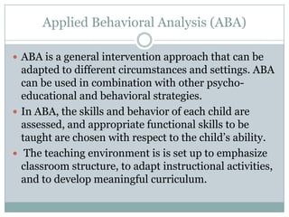 Applied Behavioral Analysis (ABA)

 ABA is a general intervention approach that can be
  adapted to different circumstances and settings. ABA
  can be used in combination with other psycho-
  educational and behavioral strategies.
 In ABA, the skills and behavior of each child are
  assessed, and appropriate functional skills to be
  taught are chosen with respect to the child’s ability.
 The teaching environment is is set up to emphasize
  classroom structure, to adapt instructional activities,
  and to develop meaningful curriculum.
 