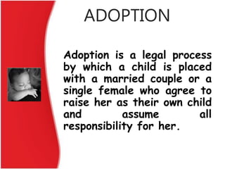 ADOPTION
Adoption is a legal process
by which a child is placed
with a married couple or a
single female who agree to
raise her as their own child
and assume all
responsibility for her.
 