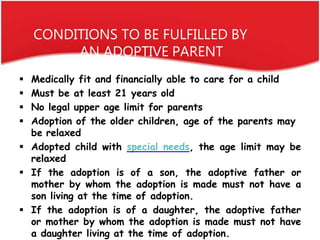 CONDITIONS TO BE FULFILLED BY
AN ADOPTIVE PARENT
 Medically fit and financially able to care for a child
 Must be at lea...