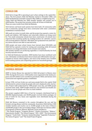 9
CONGO DRCONGO DRCONGO DR   
   
Child Aid in Congo DR is operating in peri urban settings in the capital Kin‐
shasa. The first project, Child Aid Malueka started in December 2006, and 
Child Aid Kimbwala‐Lutendele started in May 2008 in a neighbouring area. 
Today  Child  Aid  Malueka  has  3000  member  families  and  reaches  out  to 
4200 families. The project has activities within all 10 lines of Child Aid. 
These are some results from Child Aid Malueka: 
4213 latrines and hand wash systems have been built. 18 community wells 
and  4  community  springs  have  been  constructed  with  water  committees 
established to maintain them.  
480 youth are active in youth clubs, and the project has opened a centre for 
youth and children. 300 Orphans and vulnerable children are being cared 
for. Two small community schools have been constructed. 10 schools have 
improved their teaching quality by sending teachers for refresher courses 
and receiving didactic materials. 300 adults have graduated from adult liter‐
acy classes and are now able to read and write.  
2000  people  and  many  school  classes  have  learned  about  HIV/AIDS,  and 
Child Aid has opened a centre for testing and counseling while 28 trained 
volunteers are doing information work in homes and schools. 
200 member families are producing vegetables or small husbandry for food 
security and extra income.  
 
In Child Aid Kimbwala‐Lutendele, 3000 families have been mobilized until 
now. 160 family coordinators have been trained and 1500 families have par‐
ticipated in lessons about hygiene, and most of the families have installed 
hand washing systems and composting systems for household garbage. 
     
GUINEA BISSAUGUINEA BISSAUGUINEA BISSAU   
   
ADPP  in  Guinea  Bissau  has  operated  its Child  Aid project  in  Bissora  since 
1990. During the first years, 1100 families were organised in the family pro‐
gram and 640 children were enrolled in preschools. Wells and latrines were 
constructed and vegetable gardens established. 
 
In June 1998, civil war broke out, and many people fled to the capital. Child 
Aid directed its action to help the people who were displaced at the city bor‐
ders. Project staff cooked food for 1000 people every day, and 5000 people 
received water daily. ADPP bought medicines and assisted local health em‐
ployees to care for people who were in a bad condition.  
 
The  project  supplied  6000  litres  of  fuel  for  transport,  distributed  food  to 
200.000 displaced people, and 38.000 people received clothes packages. 62 
tons  of  seeds  for  rice,  beans  and  vegetables  were  distributed  during  the 
rainy season. 
 
Child  Aid  Bissora  remained  in  the  country  throughout  the  war  and  has 
formed a strong alliance with the community. At present, Child Aid has 2.900 
member families and reaches out to 25.000 people in the town of Bissora 
and 80.000 people in the surrounding villages. Child Aid runs thirteen differ‐
ent programs in Bissora, Mansoa, Mansaba, Farim and Nhacra:  
* The Family Program * Pregnant Women * Cholera Prevention * Malaria * 
Reproductive Health * The School Program * HIV / AIDS * The Environment 
Program * Youth Clubs * Domestic Animal Breeding * Vegetable Production * 
The Action Program * and * The Small Project Program. 
 