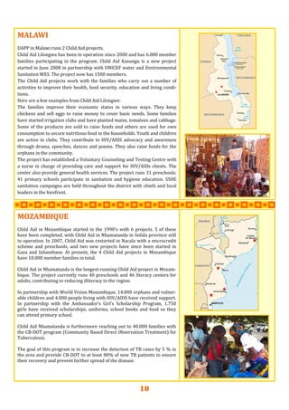 10
MALAWIMALAWIMALAWI   
  
DAPP in Malawi runs 2 Child Aid projects. 
Child Aid Lilongwe has been in operation since 2000 and has 6.000 member 
families  participating  in  the  program.  Child  Aid  Kasungu  is  a  new  project 
started in June 2008 in partnership with UNICEF water and Environmental 
Sanitation WES. The project now has 1500 members. 
The  Child  Aid  projects  work  with the  families  who carry  out a  number  of 
activities to improve their health, food security, education and living condi‐
tions.  
Here are a few examples from Child Aid Lilongwe: 
The  families  improve  their  economic  status  in  various  ways.  They  keep 
chickens and sell eggs to raise money to cover basic needs. Some families 
have started irrigation clubs and have planted maize, tomatoes and cabbage. 
Some of the products are sold to raise funds and others are used for own 
consumption to secure nutritious food in the households. Youth and children 
are  active  in  clubs.  They  contribute  to HIV/AIDS advocacy and awareness 
through drama, speeches, dances and poems. They also raise funds for the 
orphans in the community. 
The project has established a Voluntary Counseling and Testing Centre with 
a nurse in charge of providing care and support for HIV/AIDs clients. The 
center also provide general health services. The project runs 31 preschools. 
41  primary  schools  participate  in  sanitation  and  hygiene  education.  SSHE 
sanitation campaigns are held throughout the district with chiefs and local 
leaders in the forefront.  
MOZAMBIQUEMOZAMBIQUEMOZAMBIQUE   
 
Child Aid in Mozambique started in the 1990’s with 6 projects. 5 of these 
have been completed, with Child Aid in Nhamatanda in Sofala province still 
in operation. In 2007, Child Aid was restarted in Nacala with a microcredit 
scheme  and  preschools,  and  two  new  projects  have  since  been  started  in 
Gaza  and  Inhambane.  At  present,  the  4  Child  Aid  projects  in  Mozambique 
have 10.000 member families in total. 
 
Child Aid in Nhamatanda is the longest‐running Child Aid project in Mozam‐
bique. The project currently runs 40 preschools and 46 literacy centers for 
adults, contributing to reducing illiteracy in the region.  
 
In partnership with World Vision Mozambique, 14.000 orphans and vulner‐
able children and 4.000 people living with HIV/AIDS have received support. 
In  partnership  with  the  Ambassador’s  Girl’s  Scholarship  Program,  1.750 
girls  have  received  scholarships,  uniforms,  school  books  and  food  so  they 
can attend primary school. 
 
Child Aid Nhamatanda is furthermore reaching out to 40.000 families with 
the CB‐DOT program (Community Based Direct Observation Treatment) for 
Tuberculosis.  
 
The goal of this program is to increase the detection of TB cases by 5 % in 
the area and provide CB‐DOT to at least 80% of new TB patients to ensure 
their recovery and prevent further spread of the disease. 
 