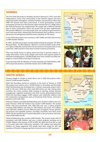 11
NAMIBIANAMIBIANAMIBIA   
 
The first Child Aid project in Namibia started in Omusati in 1993, soon after 
Independence.  Some  rural  communities  in  the  Omusati  regions  now  have 
improved health and hygiene, sanitation facilities and preschools. More than 
1000  VIP  latrines  have  been  constructed.  A  recent  participatory  poverty 
assessment carried out in the Omusati region showed that in a village where 
the Child Aid project was implemented, the people had a different attitude 
than  in  those  communities  where  the  project  had  not  been  implemented. 
The positive difference was that people were not waiting for government to 
come and assist them. Instead they had formulated their problems, were in 
the process of solving them and had visions and plans for the future.  
 
4 new Child Aid projects were started in 2007‐2008, and Child Aid now has 
12.000 member families. 
 
In 2007, all Child Aid projects started implementing the program “No More 
Mosquito Bites ‐ No More Malaria”. Malaria is a severe problem in the north‐
ern region of Namibia and therefore the prevention of mosquito bites is very 
important. 1000 volunteers have been trained in malaria prevention.  
 
They visit family homes to inform about how best to prevent malaria, ar‐
range information events in the villages and schools and organise actions to 
eliminate breeding places. 224.000 people have been reached and 200 cam‐
paigns to control malaria have been carried out.  
 
In partnership with the Ministry of Gender Equality and Child Welfare, UNI‐
CEF and private partners, Child Aid reaches out to 6.000 orphans .  
 
SOUTH AFRICASOUTH AFRICASOUTH AFRICA      
Humana People to People in South Africa runs 3 Child Aid projects with a 
total of 15.000 member families. 
 
Child  Aid  Doornkop  started  its  activities  in  the  heart  of  Soweto  in  1998.  
The project now reaches out to 12,000 families in Doornkop and Slovoville. 
Child Aid Doornkop has developed into a vibrant community project with a 
staff of 120 and a Child Aid centre with 600 visitors per day. Among other 
activities,  the  centre  conducts  skills  training  in  catering,  sewing,  business 
management, vegetable production and other income generating activities. 
Child  Aid  Doornkop  engages  2.000  orphans  and  vulnerable  children  from 
the community in programmes such as Preschools of the Future, school pro‐
grammes and youth clubs. 
 
Child Aid Tubatse and Child Aid Bakenberg were started in 2006 in the Lim‐
popo Province. Child Aid Tubatse now reaches 6.000 families. The project 
works  with  local  preschools  with  1080  kids  and  runs  a  school  program 
reaching 2000 children and clubs for 500 children and youth. 470 orphans 
and vulnerable children receive different types of support. Income generat‐
ing projects and vegetable gardens, including a borehole, have been estab‐
lished. All the families have received education in the prevention and treat‐
ment of HIV/AIDS and TB. 
 
Child Aid Bakenberg also reaches 6.000 families. The project works with 10 
preschools  with  600  children  and  runs  a  school  program  reaching  out  to 
10.000 children with lessons in HIV & AIDS, life skills and First Aid, as well 
as 35 youth clubs with 1.600 active members. 254 orphans and vulnerable 
children  are  being  supported,  650  people  have  been  tested  for  HIV  and 
members of Positive Living groups have received access to ART treatment    
 