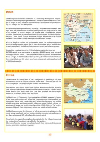 13
INDIAINDIAINDIA   
   
 
Child Aid projects in India are known as Community Development Projects. 
The first Community Development Project started in 1998 and Humana Peo‐
ple to People in India now runs 10 Community Development Projects cover‐
ing 462 villages and 664.000 people. 
 
A Community Development Project is run by a project team whose task is to 
fight with the poor families to create development and progress in an area 
of  50  villages  ‐  or  50.000  people.  The  project  team  facilitates  that  people 
organise themselves in community based organisations; Self Help Groups; 
Farmers  Clubs;  Youth  Groups;  Women’s  Groups;  Adolescent  Girls  Groups 
and Kids Clubs. In each village a Village Action Group is formed.  
 
With the people organised and ready to take action, the project implements 
activities and programs within the 10 lines of activities, where possible lev‐
erage is gained with funds from Government schemes and other programs.   
 
Some of the results achieved by CDP in India during the last year are: 
217.000 people have participated in activities, 20.000 people have received 
training of various kinds, 13.000 people have been organised in Community 
Based Groups, 45.000 trees have been planted, 38 vermicompost units have 
been established and 336 toilets have been constructed, adding up to a total 
of 5.000 toilets so far.  
CHINACHINACHINA   
   
Child Aid Yuxi in China started in 2003. The project is operating in the poor 
mountainous areas of Yunnan Province, South West China and reaches out 
to 12.000 people. The project targets farmers and minorities.  
 
The  families  learn  about  health  and  hygiene.  Community  Health  Workers 
(one man and one woman, both volunteers from a village) are trained in ma‐
ternal  health,  child  health  and  child  care.  This  program  has  been  imple‐
mented in 40 villages during 2007 and 2008. 
 
Child Aid runs 12 Community Preschools where 150 kids between 3‐7 years 
of age get a good start to their school life, thus preventing drop‐outs later on. 
The  project  has a good  cooperation  with  all  the  local primary and middle 
schools, providing weekly or monthly education within English, culture, en‐
vironmental  issues  and  health,  thus  benefiting  1700  children.  The  project 
also runs 20 youth clubs for primary school and middle school children. 
 
Child Aid supports the development of infrastructure in the villages, e.g. by 
constructing preschools and eco sanitary toilets, which do not need any wa‐
ter. 5 preschools and 125 toilets have been constructed. 
 
Model plots for organic farming have been planted in the villages to develop 
the production of nutritious vegetables for the families. 
80 women from the poorest households benefit from Micro credit loans and 
income generation training every year. 
 