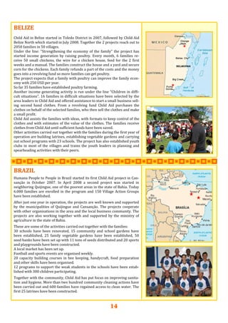 14
BELIZEBELIZEBELIZE   
  
Child Aid in Belize started in Toledo District in 2007, followed by Child Aid 
Belize North which started in July 2008. Together the 2 projects reach out to 
2050 families in 50 villages.   
Under the line: “Strengthening the economy of the family” the project has 
started  income  generation  by  raising  poultry.  Every  month,  6  families  re‐
ceive  50  small  chickens,  the  wire  for  a  chicken  house,  feed  for  the  2  first 
weeks and a manual. The families construct the house and a yard and secure 
corn for the chickens. Each family refunds a part of the costs and the money 
goes into a revolving fund so more families can get poultry.   
The project expects that a family with poultry can improve the family econ‐
omy with 250 USD per year. 
So far 35 families have established poultry farming.  
Another income generating activity is run under the line “Children in diffi‐
cult situations”. 16 families in difficult situations have been selected by the 
area leaders in Child Aid and offered assistance to start a small business sell‐
ing  second  hand  clothes.  From  a  revolving  fund  Child  Aid  purchases  the 
clothes on behalf of the selected families, who then sell the clothes and make 
a small profit.  
Child Aid assists the families with ideas, with formats to keep control of the 
clothes and with estimates of the value of the clothes. The families receive 
clothes from Child Aid until sufficient funds have been saved.  
Other activities carried out together with the families during the first year of 
operation are building latrines, establishing vegetable gardens and carrying 
out school programs with 23 schools. The project has also established youth 
clubs  in  most  of  the  villages  and trains the  youth  leaders  in  planning and 
spearheading activities with their peers.   
BRAZILBRAZILBRAZIL      
Humana People to People in Brazil started its first Child Aid project in Can‐
sanção  in  October  2007.  In  April  2008  a  second  project  was  started  in 
neighboring Quijingue, one of the poorest areas in the state of Bahia. Today 
6.000 families are enrolled in the program and 150 Village Action Groups 
have been established. 
 
After just one year in operation, the projects are well known and supported 
by  the  municipalities  of  Quijingue  and  Cansanção.  The  projects  cooperate 
with other organisations in the area and the local business community. The 
projects are also working together with and supported by the ministry of 
agriculture in the state of Bahia.  
 
These are some of the activities carried out together with the families: 
30  schools  have  been  renovated,  15  community  and  school  gardens  have 
been  established,  25  family  vegetable  gardens  have  been  established,  50 
seed banks have been set up with 11 tons of seeds distributed and 20 sports 
and playgrounds have been constructed.  
A local market has been set up. 
Football and sports events are organised weekly. 
20  capacity  building  courses  in  bee  keeping,  handycraft,  food  preparation 
and other skills have been organised. 
12 programs to support the weak students in the schools have been estab‐
lished with 300 children participating. 
 
Together with the community, Child Aid has put focus on improving sanita‐
tion and hygiene. More than two hundred community cleaning actions have 
been carried out and 600 families have regained access to clean water. The 
first 25 latrines have been constructed. 
 