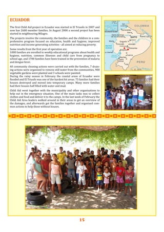 15
ECUADORECUADORECUADOR   
   
The first Child Aid project in Ecuador was started in El Triunfo in 2007 and 
now has 2600 member families. In August 2008 a second project has been 
started in neighbouring Milagro. 
 
The projects involve the community, the families and the children in a com‐
prehensive  program  focused  on  education,  health  and  hygiene,  improved 
nutrition and income generating activities ‐ all aimed at reducing poverty.   
 
Some results from the first year of operation are: 
1000 families are enrolled in weekly educational programs about health and 
hygiene,  nutrition,  common  illnesses  and  child  care  from  pregnancy  to 
school age, and 1700 families have been trained in the prevention of malaria 
and dengue fever. 
 
40 community cleaning actions were carried out with the families, 7 drain‐
ing actions were organised to remove still water from the communities, 900 
vegetable gardens were planted and 3 schools were painted. 
During  the  rainy  season  in  February  the  coastal  areas  of  Ecuador  were 
flooded and El Triunfo was one of the hardest hit areas. 75 families had their 
houses  destroyed  and  moved  into  temporary  camps.  Many  more  families 
had their houses half filled with water and mud.  
 
Child  Aid  went  together  with  the  municipality  and  other  organisations  to 
help out in the emergency situation. One of the main tasks was to collect 
clothes and food and deliver it to the camps. In the last week of February the 
Child Aid Area leaders walked around in their areas to get an overview of 
the damages, and afterwards got the families together and organised com‐
mon actions to help those without houses. 
   
 