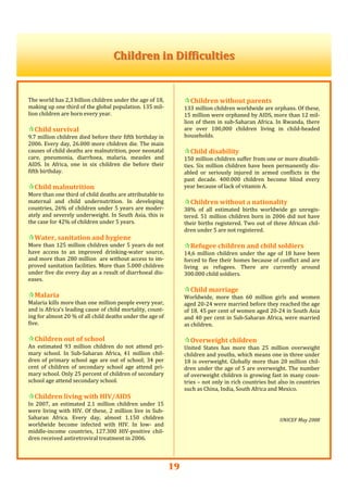 19
  
Children in DifficultiesChildren in Difficulties  
  
 
The world has 2,3 billion children under the age of 18, 
making up one third of the global population. 135 mil‐
lion children are born every year. 
 
Child survival 
9.7 million children died before their fifth birthday in 
2006. Every day, 26.000 more children die. The main 
causes of child deaths are malnutrition, poor neonatal 
care,  pneumonia,  diarrhoea,  malaria,  measles  and 
AIDS.  In  Africa,  one  in  six  children  die  before  their 
fifth birthday. 
 
Child malnutrition 
More than one third of child deaths are attributable to 
maternal  and  child  undernutrition.  In  developing 
countries, 26% of children under 5 years are moder‐
ately and severely underweight. In South Asia, this is 
the case for 42% of children under 5 years. 
 
Water, sanitation and hygiene 
More than 125 million children under 5 years do not 
have  access  to  an  improved  drinking‐water  source, 
and more than 280 million  are without access to im‐
proved sanitation facilities. More than 5.000 children 
under five die every day as a result of diarrhoeal dis‐
eases.  
 
Malaria 
Malaria kills more than one million people every year, 
and is Africa’s leading cause of child mortality, count‐
ing for almost 20 % of all child deaths under the age of 
five. 
 
Children out of school 
An  estimated  93  million  children  do  not  attend  pri‐
mary  school.  In  Sub‐Saharan  Africa,  41  million  chil‐
dren of primary school age are out of school; 34 per 
cent  of  children  of  secondary  school  age  attend  pri‐
mary school. Only 25 percent of children of secondary 
school age attend secondary school. 
 
Children living with HIV/AIDS 
In  2007,  an  estimated  2.1  million  children  under  15 
were living with HIV. Of these, 2 million live in Sub‐
Saharan  Africa.  Every  day,  almost  1.150  children 
worldwide  become  infected  with  HIV.  In  low‐  and 
middle‐income  countries,  127.300  HIV‐positive  chil‐
dren received antiretroviral treatment in 2006. 
 
 
Children without parents 
133 million children worldwide are orphans. Of these, 
15 million were orphaned by AIDS, more than 12 mil‐
lion of them in sub‐Saharan Africa. In Rwanda, there 
are  over  100,000  children  living  in  child‐headed 
households.  
 
Child disability 
150 million children suffer from one or more disabili‐
ties. Six million children have been permanently dis‐
abled  or  seriously  injured  in  armed  conflicts  in  the 
past  decade.  400.000  children  become  blind  every 
year because of lack of vitamin A.  
 
Children without a nationality 
38%  of  all  estimated  births  worldwide  go  unregis‐
tered. 51 million children born in 2006 did not have 
their births registered. Two out of three African chil‐
dren under 5 are not registered. 
 
Refugee children and child soldiers 
14,6 million children under the age of 18 have been 
forced to flee their homes because of conflict and are 
living  as  refugees.  There  are  currently  around 
300.000 child soldiers.  
 
Child marriage 
Worldwide,  more  than  60  million  girls  and  women 
aged 20‐24 were married before they reached the age 
of 18. 45 per cent of women aged 20‐24 in South Asia 
and 40 per cent in Sub‐Saharan Africa, were married 
as children. 
 
Overweight children 
United  States  has  more  than  25  million  overweight 
children and youths, which means one in three under 
18 is overweight. Globally more than 20 million chil‐
dren under the age of 5 are overweight. The number 
of overweight children is growing fast in many coun‐
tries – not only in rich countries but also in countries 
such as China, India, South Africa and Mexico.  
 
 
 
 
UNICEF May 2008 
 