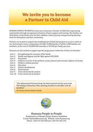  
HUMANA PEOPLE TO PEOPLE invites you to become a Partner in Child Aid, empowering 
communities through an organised structure of basic support and training. The families use 
Child Aid to create better lives for their children, reduce poverty and gain lasting develop‐
ment for themselves and their community. 
 
Partners are invited to support the establishment of Child Aid projects in rural or urban ar‐
eas. Each project covers a population of 6.000‐10.000 families of which 3.000 families are 
members, at the cost of 150.000 USD annually or 50 USD per family per year. 
 
Partners are also invited to support specific programmes within the 10 lines of activities: 
 
Line 1:   Strengthening the economy of the family 
Line 2:   Health and hygiene and the fight against HIV/AIDS 
Line 3:   Preschools 
Line 4:  Children as active in the political, social, cultural and economic spheres of society 
Line 5:  Children without parents  
Line 6:  Education 
Line 7:  District development 
Line 8:  Environment 
Line 9:  A line chosen by the project 
Line 10:  A line chosen by the project 
 
 
 
 
 
 
 
 
 
 
 
 
 
 
 
 
 
 
Humana People to People 
Headquarters at Murgwi Estate, Shamva, Zimbabwe 
E‐mail: hqchair@humana.org   Website: www.humana.org 
Phone: +263 912 420 420 and +263 912 401 292 
We invite you to becomeWe invite you to become  
a Partner in Child Aida Partner in Child Aid  
“The dehumanized human being, the dehumanized society must meet 
The Solidary Humanism. Man standing shoulder to shoulder with all 
mankind.” 
 
The Charter, Humana People to People. 
 
