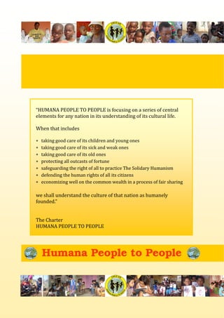 Humana People to People
 
“HUMANA PEOPLE TO PEOPLE is focusing on a series of central 
elements for any nation in its understanding of its cultural life. 
 
When that includes 
 
∗ taking good care of its children and young ones 
∗ taking good care of its sick and weak ones 
∗ taking good care of its old ones 
∗ protecting all outcasts of fortune 
∗ safeguarding the right of all to practice The Solidary Humanism 
∗ defending the human rights of all its citizens 
∗ economizing well on the common wealth in a process of fair sharing 
 
we shall understand the culture of that nation as humanely 
founded.” 
 
 
The Charter 
HUMANA PEOPLE TO PEOPLE 
 