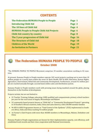 1
The Federation HUMANA PEOPLE TO PEOPLEThe Federation HUMANA PEOPLE TO PEOPLE  
October 2008October 2008  
  
“The HUMANA PEOPLE TO PEOPLE Movement comprises 34 member associations working in 42 coun‐
tries. 
 
At present, Humana People to People members operate 265 social projects reaching out to more than 10 
million people on a yearly basis within the areas of: Basic Health, HIV & AIDS, Education, Human Rights, 
Agriculture, Environment, Relief Aid and Community Development. Furthermore, around 4.5 million peo‐
ple are reached annually through a second‐hand clothes sales and distribution system. 
 
Humana People to People members work with pressing issues facing mankind around the globe, placing 
themselves in the frontline of development. 
 
Projects include, but are not limited to: 
• 22 Teacher Training Colleges educating 2.000 qualified and compassionate primary school teachers 
per year for the rural areas of Angola, Mozambique and Malawi 
• 52 community based projects known as “Child Aid” or “Community Development Projects” operating 
in 10 Southern African countries, India, China and Latin America, with 230.000 member families 
• 96 HIV & AIDS Programmes known as “Total Control of the Epidemic” (TCE) implemented in South‐
ern Africa, India and China reaching 9.6 million people 
• 16 Farmer’s Club Projects with more than 48.000 members in Mozambique, Malawi, Zimbabwe and 
China  
 
Humana People to People organisations are known for their implementation capacity, cost efficiency, well 
established track records and their close cooperation with National Governments.  
  
CONTENTSCONTENTS  
  
The Federation HUMANA People to People      Page  1 
Introducing Child Aid              Page  2 
The 10 lines of Child Aid            Page  4 
HUMANA People to People Child Aid Projects     Page  6 
Child Aid country by country          Page  8 
The 5 year progression of Child Aid         Page  16 
The Structure of Child Aid            Page  18 
Children of the World              Page  19 
An Invitation to Partners            Page  21  
 