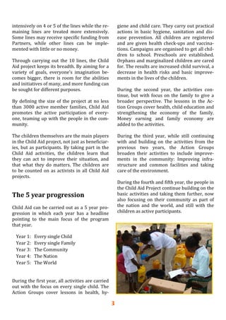 3
intensively on 4 or 5 of the lines while the re‐
maining  lines  are  treated  more  extensively. 
Some lines may receive specific funding from 
Partners,  while  other  lines  can  be  imple‐
mented with little or no money. 
 
Through carrying out the 10 lines, the Child 
Aid project keeps its breadth. By aiming for a 
variety  of  goals,  everyone’s  imagination  be‐
comes  bigger,  there  is  room  for  the  abilities 
and initiatives of many, and more funding can 
be sought for different purposes. 
 
By defining the size of the project at no less 
than 3000 active member families, Child Aid 
promotes  the  active  participation  of  every‐
one, teaming up with the people in the com‐
munity. 
 
The children themselves are the main players 
in the Child Aid project, not just as beneficiar‐
ies, but as participants. By taking part in the 
Child  Aid  activities,  the  children  learn  that 
they  can  act  to  improve  their  situation,  and 
that  what  they  do  matters.  The  children  are 
to be counted on as activists in all Child Aid 
projects. 
 
 
The 5 year progression 
 
Child Aid can be carried out as a 5 year pro‐
gression  in  which  each  year  has  a  headline 
pointing  to  the  main  focus  of  the  program 
that year. 
 
Year 1:   Every single Child 
Year 2:   Every single Family 
Year 3:   The Community 
Year 4:   The Nation 
Year 5:   The World 
 
 
During the first year, all activities are carried 
out with the focus on every single child. The 
Action  Groups  cover  lessons  in  health,  hy‐
giene and child care. They carry out practical 
actions  in  basic  hygiene,  sanitation  and  dis‐
ease  prevention.  All  children  are  registered 
and are given health check‐ups and vaccina‐
tions. Campaigns are organised to get all chil‐
dren  to  school.  Preschools  are  established. 
Orphans and marginalized children are cared 
for. The results are increased child survival, a 
decrease  in  health  risks  and  basic  improve‐
ments in the lives of the children. 
 
During  the  second  year,  the  activities  con‐
tinue, but with focus on the family to give a 
broader  perspective.  The  lessons  in  the  Ac‐
tion Groups cover health, child education and 
strengthening  the  economy  of  the  family. 
Money  earning  and  family  economy  are 
added to the activities. 
 
During  the  third  year,  while  still  continuing 
with  and  building  on  the  activities  from  the 
previous  two  years,  the  Action  Groups 
broaden  their  activities  to  include  improve‐
ments  in  the  community:  Improving  infra‐
structure  and  common  facilities  and  taking 
care of the environment. 
 
During the fourth and fifth year, the people in 
the Child Aid Project continue building on the 
basic activities and taking them further, now 
also  focusing  on  their  community  as  part  of 
the  nation  and  the  world,  and  still  with  the 
children as active participants. 
 
 
 
 
 
 
 