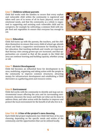 5
Line 5: Children without parents 
Child  Aid works  with  the families  to  secure  that every  orphan 
and  vulnerable  child  within  the  community  is  registered  and 
taken  well  care  of  in  terms  of  all  its  basic  physical,  social  and 
emotional needs, and that the community as a whole is organ‐
ised  in  supporting  and  assisting  each  vulnerable  child  and  its 
caregivers, for example by cultivating a common field with sta‐
ple food and vegetables to ensure that everyone has enough to 
eat. 
 
Line 6: Education 
Child Aid teams up with the parents, the teachers, and the chil‐
dren themselves to ensure that every child of school age attends 
school and finds a supportive environment for finishing his or 
her education, that teaching methods and results are improved, 
that literacy rates among grown‐ups are increased, and that op‐
portunities  are  created  so  that  all  the  people  in  the  Child  Aid 
area can continue learning and building capacity, whether young 
or old.
 
Line 7: District Development 
Child  Aid  becomes  an  influential  force  for  development  in  its 
area; mobilizing, organising and taking action with the people in 
the  community  to  improve  common  structures;  attracting 
money for infrastructure development and establishing a Child 
Aid Centre as a gathering point and resource centre. 
 
Line 8: Environment 
Child Aid works with the community to identify and map out en‐
vironmental issues affecting the area and its surrounding envi‐
ronment, discusses the issues and finds out what can be done to 
address them, and takes action with the families to improve and 
protect the local environment for the benefit of all who live in it. 
Line 9 & 10: A line of the project’s own choosing 
Each Child Aid project implements two Child Aid lines of its own 
choosing,  depending  on  the  specific  needs  and  wishes  of  the 
community and the opportunities that can be utilized locally. 
 
 
 
