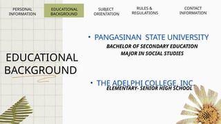 EDUCATIONAL
BACKGROUND
BACHELOR OF SECONDARY EDUCATION
MAJOR IN SOCIAL STUDIES
• PANGASINAN STATE UNIVERSITY
• THE ADELPHI COLLEGE, INC.
ELEMENTARY- SENIOR HIGH SCHOOL
EDUCATIONAL
BACKGROUND
PERSONAL
INFORMATION
SUBJECT
ORIENTATION
RULES &
REGULATIONS
CONTACT
INFORMATION
 