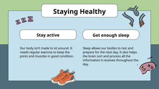 Staying Healthy
Our body isn’t made to sit around. It
needs regular exercise to keep the
joints and muscles in good condition.
Sleep allows our bodies to rest and
prepare for the next day. It also helps
the brain sort and process all the
information it receives throughout the
day.
Stay active Get enough sleep
 