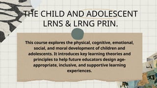 THE CHILD AND ADOLESCENT
LRNS & LRNG PRIN.
This course explores the physical, cognitive, emotional,
social, and moral development of children and
adolescents. It introduces key learning theories and
principles to help future educators design age-
appropriate, inclusive, and supportive learning
experiences.
 