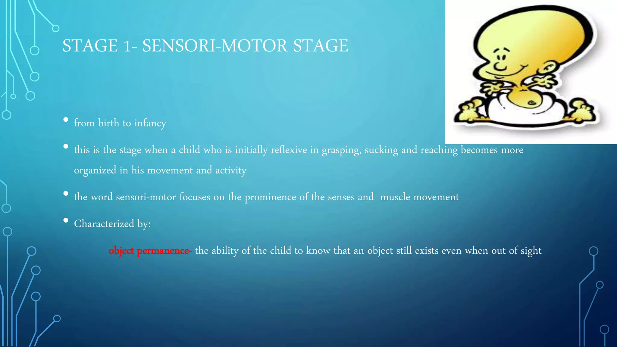 STAGE 1- SENSORI-MOTOR STAGE
• from birth to infancy
• this is the stage when a child who is initially reflexive in grasping, sucking and reaching becomes more
organized in his movement and activity
• the word sensori-motor focuses on the prominence of the senses and muscle movement
• Characterized by:
object permanence- the ability of the child to know that an object still exists even when out of sight
 