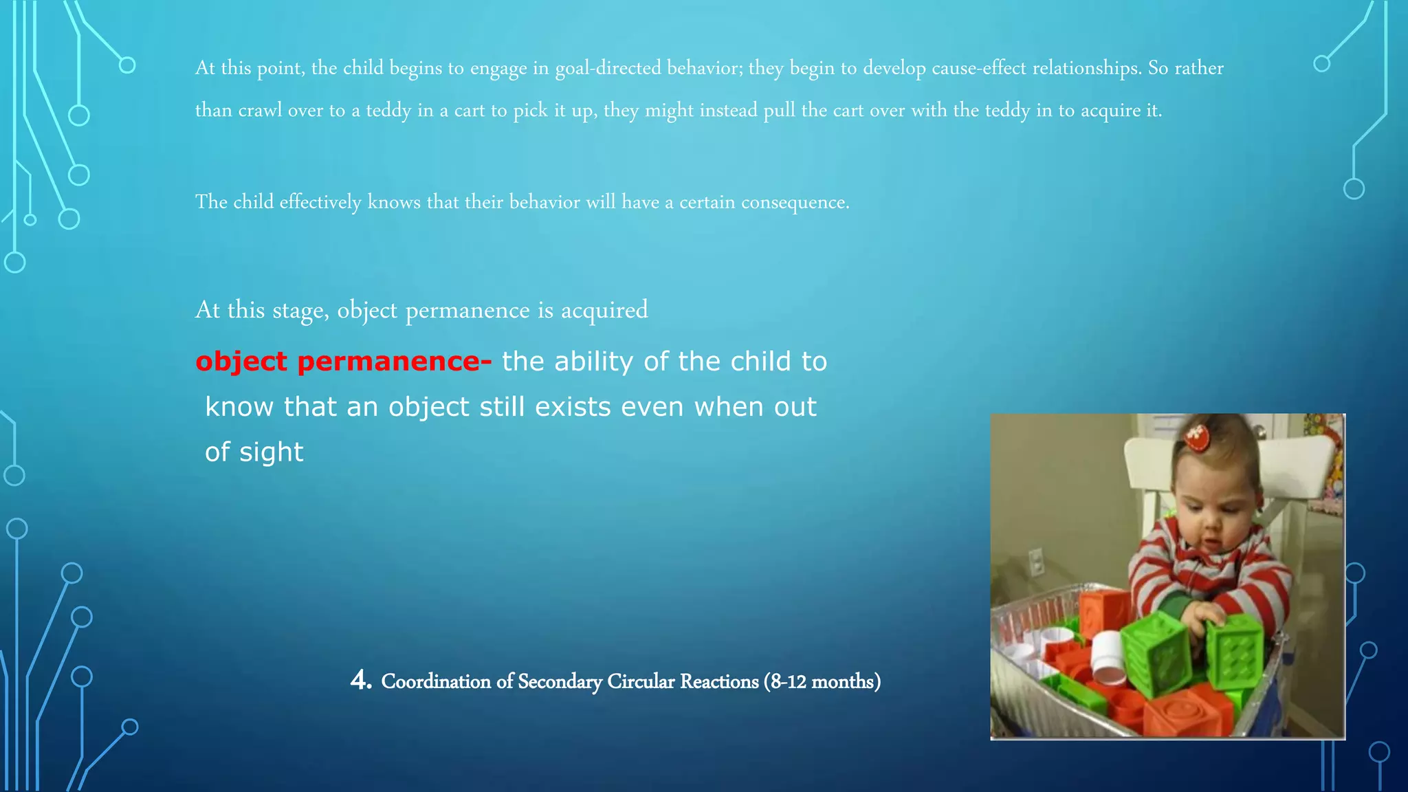 At this point, the child begins to engage in goal-directed behavior; they begin to develop cause-effect relationships. So rather
than crawl over to a teddy in a cart to pick it up, they might instead pull the cart over with the teddy in to acquire it.
The child effectively knows that their behavior will have a certain consequence.
At this stage, object permanence is acquired
object permanence- the ability of the child to
know that an object still exists even when out
of sight
4. Coordination of Secondary Circular Reactions (8-12 months)
 