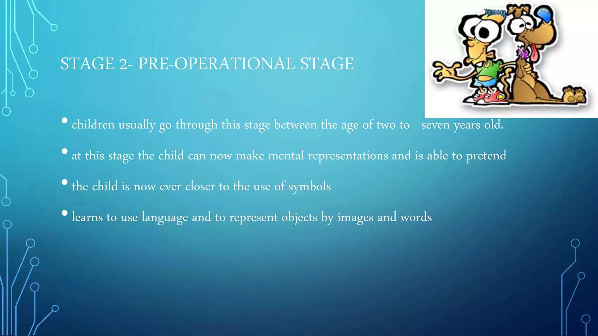 STAGE 2- PRE-OPERATIONAL STAGE
•children usually go through this stage between the age of two to seven years old.
•at this stage the child can now make mental representations and is able to pretend
•the child is now ever closer to the use of symbols
•learns to use language and to represent objects by images and words
 