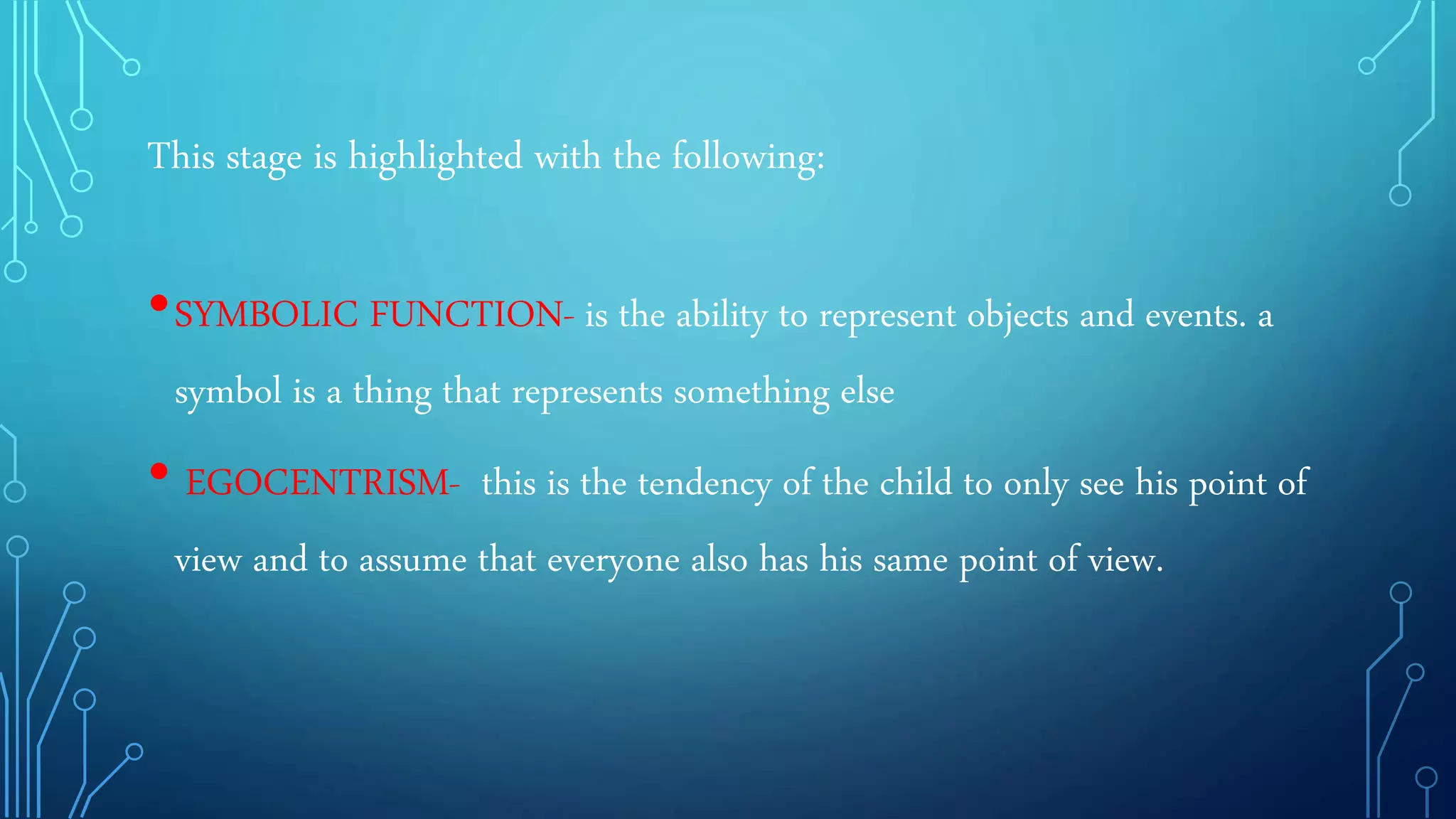 This stage is highlighted with the following:
•SYMBOLIC FUNCTION- is the ability to represent objects and events. a
symbol is a thing that represents something else
• EGOCENTRISM- this is the tendency of the child to only see his point of
view and to assume that everyone also has his same point of view.
 