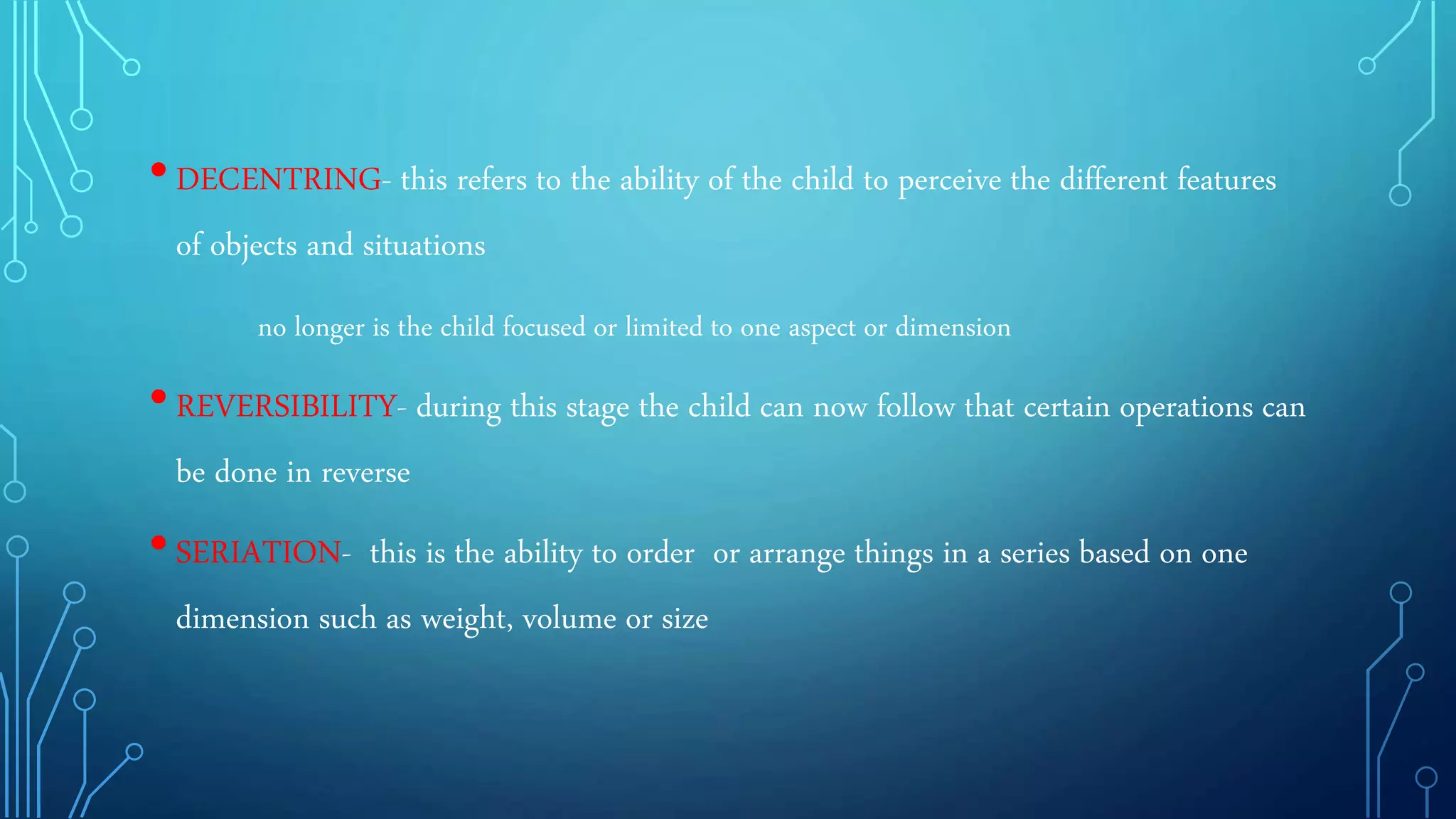 •DECENTRING- this refers to the ability of the child to perceive the different features
of objects and situations
no longer is the child focused or limited to one aspect or dimension
•REVERSIBILITY- during this stage the child can now follow that certain operations can
be done in reverse
•SERIATION- this is the ability to order or arrange things in a series based on one
dimension such as weight, volume or size
 