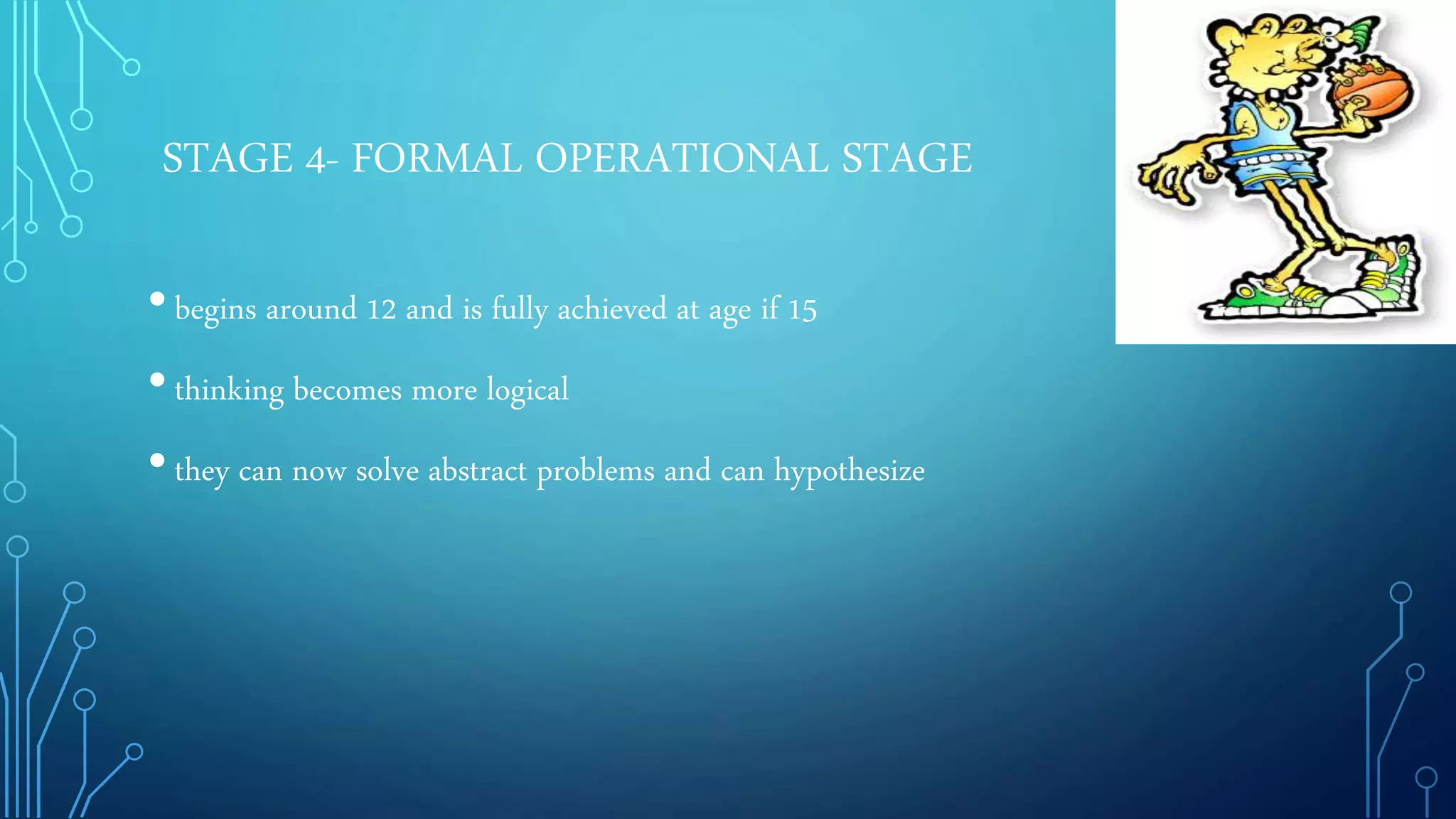 STAGE 4- FORMAL OPERATIONAL STAGE
•begins around 12 and is fully achieved at age if 15
•thinking becomes more logical
•they can now solve abstract problems and can hypothesize
 