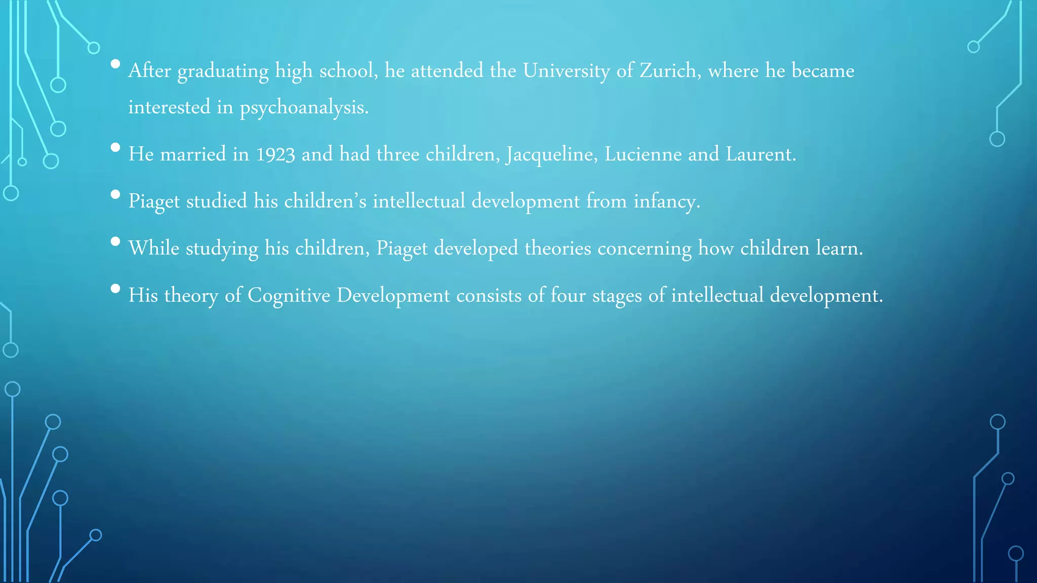 • After graduating high school, he attended the University of Zurich, where he became
interested in psychoanalysis.
• He married in 1923 and had three children, Jacqueline, Lucienne and Laurent.
• Piaget studied his children’s intellectual development from infancy.
• While studying his children, Piaget developed theories concerning how children learn.
• His theory of Cognitive Development consists of four stages of intellectual development.
 