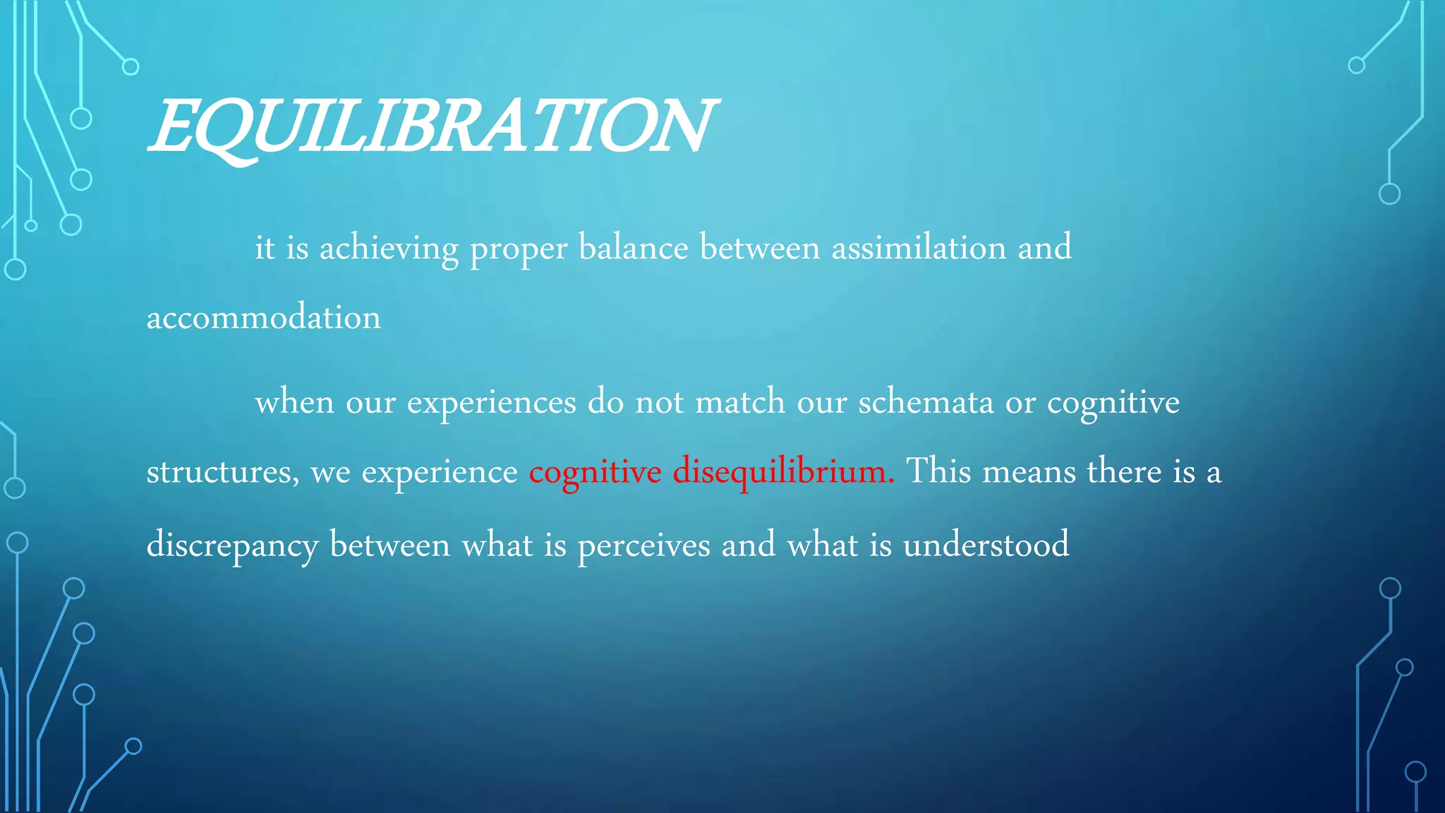 EQUILIBRATION
it is achieving proper balance between assimilation and
accommodation
when our experiences do not match our schemata or cognitive
structures, we experience cognitive disequilibrium. This means there is a
discrepancy between what is perceives and what is understood
 