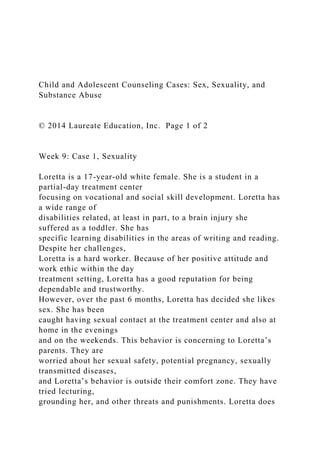 Child and Adolescent Counseling Cases: Sex, Sexuality, and
Substance Abuse
© 2014 Laureate Education, Inc. Page 1 of 2
Week 9: Case 1, Sexuality
Loretta is a 17-year-old white female. She is a student in a
partial-day treatment center
focusing on vocational and social skill development. Loretta has
a wide range of
disabilities related, at least in part, to a brain injury she
suffered as a toddler. She has
specific learning disabilities in the areas of writing and reading.
Despite her challenges,
Loretta is a hard worker. Because of her positive attitude and
work ethic within the day
treatment setting, Loretta has a good reputation for being
dependable and trustworthy.
However, over the past 6 months, Loretta has decided she likes
sex. She has been
caught having sexual contact at the treatment center and also at
home in the evenings
and on the weekends. This behavior is concerning to Loretta’s
parents. They are
worried about her sexual safety, potential pregnancy, sexually
transmitted diseases,
and Loretta’s behavior is outside their comfort zone. They have
tried lecturing,
grounding her, and other threats and punishments. Loretta does
 