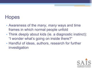 Hopes
• Awareness of the many, many ways and time
frames in which normal people unfold
• Think deeply about kids (ie. a diagnostic instinct):
“I wonder what’s going on inside there?”
• Handful of ideas, authors, research for further
investigation
 