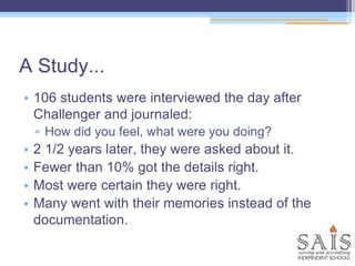 • 106 students were interviewed the day after
Challenger and journaled:
▫ How did you feel, what were you doing?
• 2 1/2 years later, they were asked about it.
• Fewer than 10% got the details right.
• Most were certain they were right.
• Many went with their memories instead of the
documentation.
A Study...
 